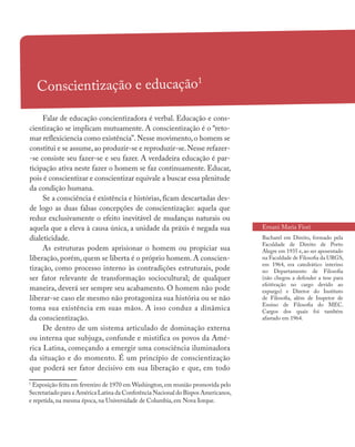Conscientização e educação1
Falar de educação concientizadora é verbal. Educação e cons-
cientização se implicam mutuamente. A conscientização é o “reto-
mar reflexiciencia como existência”.Nesse movimento,o homem se
constitui e se assume,ao produzir-se e reproduzir-se.Nesse refazer-
-se consiste seu fazer-se e seu fazer. A verdadeira educação é par-
ticipação ativa neste fazer o homem se faz continuamente. Educar,
pois é conscientizar e conscientizar equivale a buscar essa plenitude
da condição humana.
Se a consciência é existência e histórias, ficam descartadas des-
de logo as duas falsas concepções de conscientização: aquela que
reduz exclusivamente o efeito inevitável de mudanças naturais ou
aquela que a eleva à causa única, a unidade da práxis é negada sua
dialeticidade.
As estruturas podem aprisionar o homem ou propiciar sua
liberação, porém, quem se liberta é o próprio homem. A conscien-
tização, como processo interno às contradições estruturais, pode
ser fator relevante de transformação sociocultural; de qualquer
maneira, deverá ser sempre seu acabamento. O homem não pode
liberar-se caso ele mesmo não protagoniza sua história ou se não
toma sua existência em suas mãos. A isso conduz a dinâmica
da conscientização.
De dentro de um sistema articulado de dominação externa
ou interna que subjuga, confunde e mistifica os povos da Amé-
rica Latina, começando a emergir uma consciência iluminadora
da situação e do momento. É um princípio de conscientização
que poderá ser fator decisivo em sua liberação e que, em todo
Ernani Maria Fiori
Bacharel em Direito, formado pela
Faculdade de Direito de Porto
Alegre em 1935 e, ao ser aposentado
na Faculdade de Filosofia da URGS,
em 1964, era catedrático interino
no Departamento de Filosofia
(não chegou a defender a tese para
efeitivação no cargo devido ao
expurgo) e Diretor do Instituto
de Filosofia, além de Inspetor de
Ensino de Filosofia do MEC.
Cargos dos quais foi também
afastado em 1964.
1
Exposição feita em fevereiro de 1970 em Washington,em reunião promovida pelo
Secretariado para a América Latina da Conferência Nacional do Bispos Americanos,
e repetida, na mesma época, na Universidade de Columbia, em Nova Iorque.
 