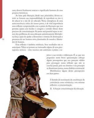 56
caso, deverá finalmente marcar o significado humano de seus
projetos históricos.
As lutas pela liberação, desde seus primórdios, devem re-
sistir ao homem sua responsabilidade de reproduzir-se, isto é,
de educar-se e não de ser educado. Nessa emergência de uma
autoconsciência crítica de nossos povos, é de vital importância
uma reflexão comprometida com a práxis da libertação que nos
permita captar com lucidez e coragem o sentido último deste
processo de conscientização. Só assim será possível repor os ter-
mos dos problemas de uma educação autenticamente libertado-
ra; força capaz de ajudar a desmontar o sistema de dominação e
promessa de um homem novo, dominador do mundo e liberta-
dor do homem.
Essa reflexão é também existência. Seus resultados não se
antecipam.Talvez só possam ser insinuados alguns de seus pres-
supostos teóricos - estes mesmos não anteriores à práxis e su-
jeitos à sua revisão e elaboração. É ao que nos
propomos nesta breve apresentação: esboçar
alguns pressupostos que nos pareçam válidos
para prosseguir numa reflexão que não se
conclui jamais, pois seu término e seu princípio
se dinamizam juntos, numa dialética existencial.
Distribuímos alguns destes pressupostos
em duas partes:
I.Sentido do movimento de constituição da
consciência como existência, e seu retomar
reflexivo: a conscientização.
II. A função conscientização da educação.
 