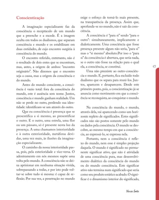 57
Nossas fontes
Conscientização
A imaginação especializante faz da
consciência o receptáculo de um mundo
que a preenche e a excede. É a imagem
oculta em todos os dualismos, que separam
consciência e mundo e os estabilizam em
duas entidades, de cujo encontro surgiria à
consciência do mundo.
O encontro referido, entretanto, não é
o resultado de dois entes que se encontram,
mas, antes, a origem de ambos: ”encontro
originário”. Não dizemos que o encontro
seja a causa, mas a origem da consciência e
do mundo.
Antes do mundo consciente, a consci-
ência é vazio total: fora da consciência do
mundo, este é ausência sem nome. Juntos,
consciência e mundo ganham realidade.Um
não se perde no outro, perdendo sua iden-
tidade: identificam-se um através do outro.
Que eu consciência é presença que se
presentifica a si mesmo, ao presentificar
o outro. E o outro, uma estrela, uma flor
ou um pássaro, só é presente nesta luz da
presença. A uma chamamos interioridade
e à outra exterioridade, metáforas devi-
das, uma vez mais, às ilusões da imagina-
ção especializante.
O caminho da nossa interioridade pas-
sa, pois, pela exterioridade e vice-versa. O
adentramento em nós mesmos supõe uma
volta pelo mundo.A consciência não se dei-
xa aprisionar em nenhuma situação vivida,
sobrepassando a todas, e por isto pode vol-
tar-se sobre tudo si mesma: é capaz de re-
flexão. Por sua vez, a penetração no mundo
exige o esforço de torná-lo mais presente,
na transparência da presença. Assim que,
aprofunda-se no mundo, não é sair da cons-
ciência.
A consciência é “para si” sendo “para o
outro”: simultaneamente, implicamente e
dialeticamente. Uma consciência que fosse
presença presente algum não seria,”para si”
mas o “si mesmo” absoluto.Por isso o “para
si”da consciência é abertura, que seria nada,
se o outro não fosse na relação para o qual
ela, a consciência, se constitui.
Uma não preexiste ao outro-consciên-
cia e mundo. E, portanto, fica excluído todo
dualismo que os separa para reuni-los. Jun-
tos, aparecem e desaparecem. Desde este
primeiro ponto, pois, a conscientização já se
anuncia como movimento em que a consci-
ência se reconquista,ao conquistar o mundo.
Na consciência do mundo, o mundo,
através dela, vai aparecendo como um hori-
zonte repleto de significados. Estes signifi-
cados não são postos somente pelo mundo
ou dados pela consciência.O mundo se des-
cobre, ao mesmo tempo em que a consciên-
cia, ao expressá-lo, se expressa nela.
Portanto, nem a consciência é refle-
xo do mundo, nem esse é simples projeção
daquela. O mundo é significado no perma-
nente significar ativo, que não é atividade
de uma consciência pura, mas desenvolvi-
mento dialético da consciência do mundo
ou do mundo consciência. Este significar
ativo não termina num significado que seria
como seu produto estático acabado.O signi-
ficar é o dinamismo interior do significado,
 