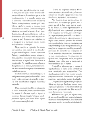 58
Ministério da Saúde II Caderno de Educação Popular em Saúde
como um fazer que não termina em produ-
to feito, mas em que o efeito é uma contí-
nua manifestação de um fazer que se refaz,
continuamente. É o mundo mesmo que
se constitui e reconstitui neste refazer-se.
Assim, na expressão do mundo pela cons-
ciência o próprio mundo se expressa como
consciência do mundo. O mundo não pode
refletir-se na consciência antes de ser mun-
do consciente. E a consciência não pode ser
determinada pelo mundo antes de um se re-
cuperar através do outro: não está dada, ela
se conquista e se faz: é, ao mesmo tempo,
descobrimento e invenção.
Nesse sentido, a expressão do mundo
não acontece nem sucede à sua transfor-
mação, uma ultrapassa a outra e coincidem.
Assim, a consciência do mundo retoma, re-
flexivamente,o movimento de seu significar
ativo em que os significados mundanos se
constituirão. Na medida em que o homem
dá significados ao mundo,neste se reencon-
tra,reencontrando sempre e cada vez mais a
verdade de ambos.
Neste momento,a conscientização já se
prefigura como ação transformadora e não
como visão especular do mundo: refazer-
-se com autenticidade implica reconstruir
o mundo.
O eu consciente também se situa entre
as coisas no mundo; porém, estranhamente,
ele mesmo é a luz que revela o lugar e o
momento da sua situação. Chega a ser ob-
jeto entre objetos, sem deixar de ser sujeito,
embora nunca em plenitude.
Como eu corpóreo, situa-se fisica-
mente; como corpo consciente, pode trans-
cender sua situação espaço-temporal, para
visualizá-la, aprendê-la, determiná-la.
Não é corpo do eu que se entrega no
mundo: não é o corpo que possui, mas o
corpo que ele é. Seu corpo que se objeti-
va no mundo. E assim experimentamos a
objetividade de uma experiência que nunca
pode chegar ao seu termo, pois neste reapa-
rece a presença que presentifica e objetiva: o
sujeito. Ao contrario, se experimentamos o
objeto como presença presente a si mesmo,
esta experiência tão pouco se esgota na pura
subjetividade,pois,na transparência desta,o
corpóreo se reencontra, também, como ob-
jetividade. Eu e mundo não se erguem em
frente ao outro: convocam-se, mutuamen-
te, para a existência, que é o movimento no
qual se situa e se projeta, isto é, no qual se
dialetiza como efeito que se transcende e
transcendência que se efetiva.
O significar ativo em que o mundo é
significado não se efetua como atividade de
uma consciência pura subjetividade. Este
significar,ao contrário,é um comportamento
corpóreo-mundano e existencial no qual se
constitui e reconstitui o mundo significado.
O sujeito deste significar é logos e práxis.
Não é um logos que ilumina o mundo como
espetáculos; ilumina-se na interioridade de
uma práxis que transforma. Diz o mundo
num discurso que é existência.
O homem não é,pois,um sujeito dentro
de um mundo de objetos: é uma subjetividade
encarnada numa objetividade. Isso quer dizer
que, neste sentido, o mundo vai diminuindo
 