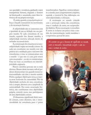 Nossas fontes
sua opacidade e resistência, ganhando maior
transparência humana, enquanto o homem
vai dominando e assumindo, como fator in-
trínseco de sua própria renovação.
É,então,quando a conscientização es-
boça o traçado essencial de seu movimento:
o da encarnação histórica.
A subjetividade não se comensura com
a ipseidade de um eu fechado em seu pró-
prio mundo. Se cada consciência de seu
mundo, separado dos demais mundos, a
subjetividade morreria sufocada dentro de
mônadas incomunicáveis.
A comunicação da consciência (a inter-
subjetividade) supõe um mundo comum.Se
cada um constituísse seu mundo, esse não
poderia ser a mediação para o encontro das
consciências, e estas se comunicariam sem
o mundo - o que não é o caso, pois somos
seres encarnados – ou não se comunicariam.
Uma vez mais: as constituem em intersub-
jetividade originaria.
Nossos caminhos pessoais são os mais
diversos. Dentro deste encontro radical, po-
demos desencontrar-nos,quando nossas in-
tencionalidades não têm o mesmo sentido.
Porém, qualquer objetivação nossa se inser-
ta nesse horizonte de comunidade. Não há
objetividade exclusiva de uma consciência:
esta é, sempre, abertura com a amplitude da
universalidade. Em nossa encarnação his-
tórica, não constituímos uma objetividade
própria, somente nossa, mas participamos
de uma objetividade comum.
O dinamismo significante deste mun-
do comum, como dissemos, não é inten-
cionalidade da consciência pura: é práxis
transformadora. Significar existencialmen-
te o mundo,num comportamento corpóreo,
equivale a construí-lo. Sua elaboração, em
intersubjetividade, é coloração.
A encarnação no mundo coincide
com a promoção mútua das consciências;
uma é condição da outra, em reciprocida-
de dialética. Nossa encarnação é comunhão.
E assim se esclarece um pouco mais o sen-
tido da conscientização: tarefa mundana e
compromisso pessoal de amor.
Na medida em que o homem dá significados ao mundo,
neste se reencontra, reencontrando sempre e cada vez
mais a verdade de ambos.
Aicó
Culturas
 