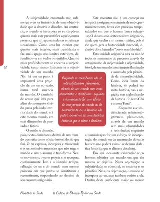 60
Ministério da Saúde II Caderno de Educação Popular em Saúde
A subjetividade encarnada não sub-
merge o eu na imanência de uma objetivi-
dade que o absorve e dissolve. Ao contrá-
rio, o mundo se incorpora ao eu corpóreo,
quanto mais este presentifica aquele, numa
presença que ultrapassa todas as estreitezas
situacionais. Como uma luz interior que,
quanto mais interior, mais translúcida o
faz, mais apaga seus limites exteriores, di-
fundindo-se em todos os sentidos. Quanto
mais profundamente se encarna a subjeti-
vidade, tanto menos limitante se a objeti-
vidade de seu mundo.
Não há um eu puro: é
impossível uma proje-
ção de um eu no vazio,
numa total ausência
de mundo. O caminho
de acesse que leva para
além do momento vivi-
do passa pela indo inte-
rioridade do mundo e é
este mesmo mundo, em
suas dimensões de pas-
sado e futuro.
O eu não se distende,
pois, nestas dimensões, dentro de um mun-
do que seria como o leito imóvel do rio que
flui. O eu expressa, incorpora e transcende
e o reconstitui-transcender que não nega o
mundo e sim o assume e transforma. Nes-
te movimento, o eu se projeta e se recupera,
continuamente. Isto é a história: tempo-
ralização do eu e do mundo num mesmo
processo em que juntos se constituem e
reconstituem, respondendo ao destino de
seu encontro originário.
Este encontro não é um começo no
tempo,é a origem permanente de onde,per-
manentemente, brota este processo tempo-
ralizador em que o homem busca refazer-
-se.O dinamismo deste encontro originário,
ainda que oculto a si mesmo mítico, pois é
ele quem gera a historicidade essencial, in-
clusive dos chamados “povos sem história”.
Esta unidade originária está na raiz de
todos os momentos do processo, através do
antagonismo da subjetividade e objetividade,
isto é,de um mundo inteiramente iluminado
e assumido pela plenitu-
de da intersubjetividade.
Como idéia limite da
história, só poderá ser
meta-história, não a ne-
gação, mas a glorificação
da história - “o novo Céu
e a nova Terra”.
Enquanto as cons-
ciências não se intersub-
jetivarem plenamente,
através de um mundo
sem mais obscuridades
e resistências; enquanto
a humanização for um esforço de incorpo-
ração do mundo ou de encarnação do eu, o
homem não poderá eximir-se de uma dialé-
tica histórica que o aliene e desaliene.
Em seu incessante existenciar-se, o
homem objetiva um mundo em que ele
mesmo se objetiva. Nesta objetivação a
subjetividade se constitui, se encarna e se
plenifica. Nela, na objetivação, o mundo se
incorpora ao eu, mas também resiste a ele.
Dentro deste coeficiente maior ou menor
Enquanto as consciências não se
intersubjetivarem plenamente,
através de um mundo sem mais
obscuridades e resistências; enquanto
a humanização for um esforço
de incorporação do mundo ou de
encarnação do eu, o homem não
poderá eximir-se de uma dialética
histórica que o aliene e desaliene.
 