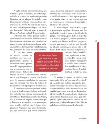 63
Nossas fontes
O homem não é mais
que um sujeito, é uma
estrutura inconsciente. Porém o
descobrimento de tal estrutura é
uma historia consciente.
A ação cultural conscientizadora, que
reivindica para o homem, em intersubje-
tividade, a posição de sujeito do processo
histórico, parece chegar demasiado tarde.
Poderosas correntes do pensamento da sub-
jetividade e a morte do homem, ao menos,
no atual campo epistemológico das “ciên-
cias humanas”. Coincide com a morte de
Deus, na “teologia radical” de nossos dias.
O homem não é mais que um sujeito, é
uma estrutura inconsciente. Porém o desco-
brimento de tal estrutura é uma historia cons-
ciente.Se nessa não houvesse nenhuma verda-
de,também se desvaneceria a verdade daquela.
Ou,no melhor dos casos,não se manifestaria.
É com essa maior
ou menor verdade da
existência que nos com-
prometemos, quando a
assumimos como projeto
novo. E, na proporção em
que a assumimos, nos fa-
zemos sujeitos da história.
Dentro de todas as determinações estrutu-
rais, o que distingue o homem dos demais
seres é a sua responsabilidade de superar o
dado da natureza pelo fazer da cultura: de
transformar-se a si pelo poder de libertação.
A conscientização não pretende refazer
o homem desde seus recônditos mais ocul-
tos, pretende, sim, retomar o movimento da
constituição da consciência como existência,
isto é, retomar-se naquele instante em que
o homem se reconstitui conscientemente,
num sentido histórico que é visão e com-
promisso. Aceitando que nossa historiciza-
ção seja demarcada por linhas estruturais
dadas, assumi-la será sempre uma aventura
existencial da consciência como existência,e
o sentido da existência será aquele que essa
consciência refaz em seu comportamento
de encarnação e comunhão, de recriação e
libertação do homem.
Podemos chegar a explicar tudo o que
a consciência significa. Somente que há
explicação exaustiva para o significado da
própria consciência, pois, dadas as respostas
das ultimas perguntas, sempre permanece
o sujeito que formula as últimas perguntas,
sempre permanece o sujeito que formula
as últimas respostas, que nunca são as úl-
timas. Esta última realidade subjetiva não
é só feito dado e recebido:
é um sujeito que se faz e
se refaz. Por isso, a expli-
cação do feito não recobre
o sentido deste fazer-se.
Seu sentido radical não é
resultado de um descobri-
mento, é o objeto de uma
conquista.
O homem é expulso da história, não
tanto pelas “ciências” que pretendem dissol-
vê-lo, senão pelo sistema imperante, que o
aliena como objeto no mundo da dominação.
A conscientização busca restaurá-lo em seu
devido lugar, como um sujeito da domina-
ção do mundo.A conscientização não é,pois,
uma ciência da consciência: ainda que inte-
grando a pratica teórica das ciências em sua
práxis total,é,sobretudo,opção e luta.Opção
pelo homem e luta por sua desalienação.
 