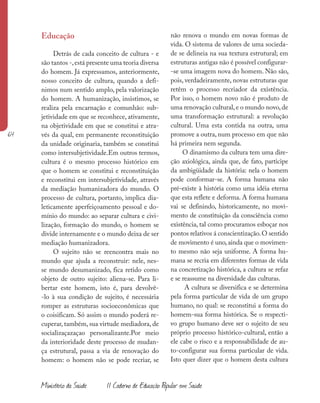 64
Ministério da Saúde II Caderno de Educação Popular em Saúde
Educação
Detrás de cada conceito de cultura - e
são tantos -,está presente uma teoria diversa
do homem. Já expressamos, anteriormente,
nosso conceito de cultura, quando a defi-
nimos num sentido amplo, pela valorização
do homem. A humanização, insistimos, se
realiza pela encarnação e comunhão: sub-
jetividade em que se reconhece, ativamente,
na objetividade em que se constitui e atra-
vés da qual, em permanente reconstituição
da unidade originaria, também se constitui
como intersubjetividade.Em outros termos,
cultura é o mesmo processo histórico em
que o homem se constitui e reconstituição
e reconstitui em intersubjetividade, através
da mediação humanizadora do mundo. O
processo de cultura, portanto, implica dia-
leticamente aperfeiçoamento pessoal e do-
mínio do mundo: ao separar cultura e civi-
lização, formação do mundo, o homem se
divide internamente e o mundo deixa de ser
mediação humanizadora.
O sujeito não se reencontra mais no
mundo que ajuda a reconstruir: nele, nes-
se mundo desumanizado, fica retido como
objeto de outro sujeito: aliena-se. Para li-
bertar este homem, isto é, para devolvê-
-lo à sua condição de sujeito, é necessária
romper as estruturas socioeconômicas que
o coisificam. Só assim o mundo poderá re-
cuperar, também, sua virtude mediadora, de
socializaçazaçao personalizante.Por meio
da interioridade deste processo de mudan-
ça estrutural, passa a via de renovação do
homem: o homem não se pode recriar, se
não renova o mundo em novas formas de
vida. O sistema de valores de uma socieda-
de se delineia na sua textura estrutural; em
estruturas antigas não é possível configurar-
-se uma imagem nova do homem. Não são,
pois, verdadeiramente, novas estruturas que
retêm o processo recriador da existência.
Por isso, o homem novo não é produto de
uma renovação cultural,e o mundo novo,de
uma transformação estrutural: a revolução
cultural. Uma esta contida na outra, uma
promove a outra, num processo em que não
há primeira nem segunda.
O dinamismo da cultura tem uma dire-
ção axiológica, ainda que, de fato, participe
da ambigüidade da história: nela o homem
pode conformar-se. A forma humana não
pré-existe à história como uma idéia eterna
que esta reflete e deforma. A forma humana
vai se definindo, historicamente, no movi-
mento de constituição da consciência como
existência, tal como procuramos esboçar nos
pontos relativos á conscientização.O sentido
de movimento é uno, ainda que o movimen-
to mesmo não seja uniforme. A forma hu-
mana se recria em diferentes formas de vida
na concretização histórica, a cultura se refaz
e se reassume na diversidade das culturas.
A cultura se diversifica e se determina
pela forma particular de vida de um grupo
humano, no qual: se reconstitui a forma do
homem-sua forma histórica. Se o respecti-
vo grupo humano deve ser o sujeito de seu
próprio processo histórico-cultural, então a
ele cabe o risco e a responsabilidade de au-
to-configurar sua forma particular de vida.
Isto quer dizer que o homem desta cultura
 