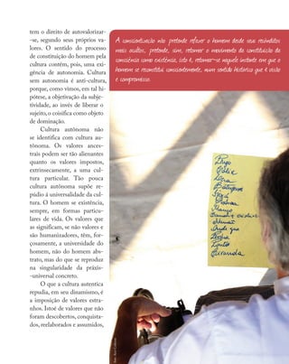 Nossas fontes
tem o direito de autovalorizar-
-se, segundo seus próprios va-
lores. O sentido do processo
de constituição do homem pela
cultura contém, pois, uma exi-
gência de autonomia. Cultura
sem autonomia é anti-cultura,
porque, como vimos, em tal hi-
pótese, a objetivação da subje-
tividade, ao invés de liberar o
sujeito, o coisifica como objeto
de dominação.
Cultura autônoma não
se identifica com cultura au-
tônoma. Os valores ances-
trais podem ser tão alienantes
quanto os valores impostos,
extrinsecamente, a uma cul-
tura particular. Tão pouca
cultura autônoma supõe re-
púdio á universalidade da cul-
tura. O homem se existência,
sempre, em formas particu-
lares de vida. Os valores que
as significam, se não valores e
são humanizadores, têm, for-
çosamente, a universidade do
homem, não do homem abs-
trato, mas do que se reproduz
na singularidade da práxis-
-universal concreto.
O que a cultura autentica
repudia, em seu dinamismo, é
a imposição de valores estra-
nhos. Istoé de valores que não
foram descobertos, conquista-
dos, reelaborados e assumidos,
A conscientização não pretende refazer o homem desde seus recônditos
mais ocultos, pretende, sim, retomar o movimento da constituição da
consciência como existência, isto é, retomar-se naquele instante em que o
homem se reconstitui conscientemente, num sentido histórico que é visão
e compromisso.
foto:
Aicó
Culturas
 