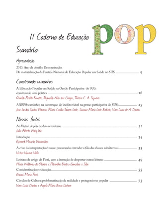 Apresentação
2013.Ano de desafio.De construção.
De materialização da Política Nacional de Educação Popular em Saúde no SUS ................................ 9
Construindo caminhos
A Educação Popular em Saúde na Gestão Participativa do SUS:
construindo uma política........................................................................................................................ 16
Osvaldo Peralta Bonetti, Reginaldo Alves das Chagas, T
heresa C. A. Siqueira
ANEPS: caminhos na construção do inédito viável na gestão participativa do SUS.......................... 25
José Ivo dos Santos Pedrosa, Maria Cecília T
avares Leite, Simone Maria Leite Batista, Vera Lúcia de A. Dantas
Nossas fontes
Ao Victor,depois de dois setembros .................................................................................................... 32
Julio Alberto Wang Un
Introdução ............................................................................................................................................ 34
Eymard Mourão Vasconcelos
A crise da interpretação é nossa: procurando entender a fala das classes subalternas.......................... 35
Victor Vincent Valla
Leituras de artigo de Fiori, com a intenção de despertar outras leituras ............................................ 49
Maria Waldenez de Oliveira e Petronilha Beatriz Gonçalves e Silva
Conscientização e educação.................................................................................................................. 55
Ernani Maria Fiori
Círculos de Cultura: problematização da realidade e protagonismo popular ..................................... 73
Vera Lúcia Dantas e Angela Maria Bessa Linhare
II Caderno de Educação
Sumário
 