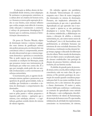 69
Nossas fontes
A educação se define, dentro da fun-
cionalidade desde sistema, como adaptação.
Se aceitamos os pressupostos anteriores, se
a cultura deve ser criadora do homem novo,
se o homem se renova pela superação de to-
dos os seus limites, num retomar reflexivo
que o refaz, sempre, mais além de si mesmo,
então educação é exatamente o contrario:
é esforço de permanente desadaptação. O
homem que se conforma, renuncia á histo-
ricização: desumaniza-se.
Os povos do Terceiro Mundo, objeto
de dominação interna e externa (conjuga-
dos num sistema de gratificação mútua)
não podem pensar, pois, em desenvolver sua
consciência critica e comprometida, através
da rede educacional em que o sistema impe-
rante domestica e aprisiona as consciências.
Não se pode esperar que os dominadores
concedam as condições de libertação, ainda
que possamos tornar seus instrumentos de
dominação pra voltar-nos contra eles. É o
que, por exemplo, ainda pode dar um sen-
tido revolucionário a certos movimentos de
reforma universitária.
Concretamente, pois, os agentes da do-
minação externa, apóiam e promovem, com
aparência de grande generosidade, todas as
medidas que fortalecem e estendem o sis-
tema de dominação e comportamento dos
dominados.
As aspirações que despertam, determi-
nam-se pelas pautas e valores propostos e
impostos pelo sistema – aspirações que o
sistema, com satisfação, absorve – e capi-
talizam, ganham sentido dentro do sistema
de valores vigentes.
Os referidos agentes são partidários
da chamada “democratização do ensino”,
enquanto esta é fator de maior integração
dos dominados no sistema de dominação.
Portanto, são implacáveis adversários da
conscientização, já que esta é aprendizado.
Aprendizado em que aprender não é rece-
ber, repetir e ajustar-se, se não participar,
desadaptar-se e recriar. Nessa perspectiva
do sistema estabelecido, a alfabetização em
massa, a educação de adultos, a extensão
universitária,etc.,são outros tantos meios de
“socialização”, isto é, de funcionalizar, mais
perfeitamente, as atividades humanas nas
estruturas de uma sociedade desumana. Em
tal sistema, a instituição escolar, durante lar-
go tempo,segrega o educando da elaboração
viva da cultura.Neste mundo da dominação,
ele é um objeto amais a ser plasmado,segun-
do cânones estabelecidos: não participa da
direção do processo histórico cultural, num
inclusive, de sua história escolar.
A rebelião de grande parte da juventu-
de atual,contra a escola,talvez radique numa
consciência, cada vez mais clara, de que o
sistema só lhe permite participar da cons-
trução do mundo quando considerar prepa-
rada para fazê-lo nas exatas medidas de seus
interesses, isto é, dos interesses dos grupos
e classes dominantes. O ensino é, assim,
técnica hábil para conformar e uniformizar,
ao contrario do aprendizado como método
de liberação e auto-configuração, descobri-
mento histórico de valores de humanização,
deinvençãodohomemnovo.Éoqueressalta,
nitidamente,da atividade dos representantes,
conscientes ou inconscientes, do sistema,
 