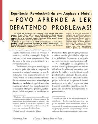 74
Ministério da Saúde II Caderno de Educação Popular em Saúde
-sujeito, na produção teórica da educação e
na escuta, a qual se orienta pelo desejo de
cada um e cada uma aprenderem as falas
do outro e da outra problematizando-a e
problematizando-se.
Tendo como princípios metodológicos
o respeito pelo educando, a conquista da
autonomia e a dialogicidade, os círculos de
cultura, tais como foram sistematizados por
Freire, podem ser didaticamente estrutura-
dos em momentos tais como: a investigação
douniversovocabular1
,do qual são extraídas
palavras geradoras2
. Esse mergulho permite
ao educador interagir no processo, ajudan-
do-o a definir seu ponto de partida que se
1
Relação das palavras de uso corrente, entendida como
representativa dos modos de vida dos grupos ou do
território onde se trabalhará (estudo da realidade). Este
momento permite o contato mais aproximado com
a linguagem, as singularidades nas formas de falar do
povo, e suas experiências de vida no local.
2
Unidade básica de orientação dos debates.
traduzirá no tema gerador geral, vinculado
a ideia de interdisciplinaridade e subjacente
à noção holística de promover a integração
do conhecimento e a transformação social.
A Tematização3
, ou seja, processo no
qual os temas e palavras geradoras são co-
dificados e decodificados buscando a cons-
ciência do vivido, o seu significado social,
possibilitando a ampliação do conhecimen-
to e a compreensão dos educandos sobre a
própria realidade, na perspectiva de intervir
criticamente sobre ela. O importante não é
transmitir conteúdos específicos, mas des-
pertar uma nova forma de relação com a ex-
periência vivida.
3
A codificação pode se dar por imagens expressas de
várias formas — desenho, fotografia, imagem viva, — que
por sua vez deverão suscitar novos debates. Parte-se da
compreensão de que cada pessoa,cada grupo envolvido na
ação pedagógica,dispõe em si próprio,ainda que de forma
rudimentar,dos conteúdos necessários dos quais se parte.
Fonte:<http://acervo.paulofreire.org/xmlui/handle/7891/3016” l “page/1/mode/1up>
 