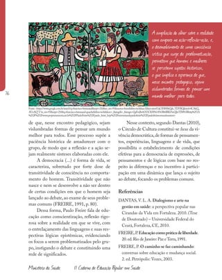 76
Ministério da Saúde II Caderno de Educação Popular em Saúde
de que, nesse encontro pedagógico, sejam
vislumbradas formas de pensar um mundo
melhor para todos. Esse processo supõe a
paciência histórica de amadurecer com o
grupo, de modo que a reflexão e a ação se-
jam realmente sínteses elaboradas com ele.
A democracia (...) é forma de vida, se
caracteriza, sobretudo por forte dose de
transitividade de consciência no comporta-
mento do homem. Transitividade que não
nasce e nem se desenvolve a não ser dentro
de certas condições em que o homem seja
lançado ao debate,ao exame de seus proble-
mas comuns (FREIRE, 1991, p. 80).
Dessa forma, Paulo Freire fala de edu-
cação como conscientização, reflexão rigo-
rosa sobre a realidade em que se vive, com
o entrelaçamento das linguagens e suas res-
pectivas lógicas epistêmicas, evidenciando
os focos a serem problematizados pelo gru-
po, instigando o debate e constituindo uma
rede de significados.
Nesse contexto,segundo Dantas (2010),
o Círculo de Cultura constitui-se locus da vi-
vência democrática,de formas de pensamen-
tos, experiências, linguagens e de vida, que
possibilita o estabelecimento de condições
efetivas para a democracia de expressões, de
pensamentos e de lógicas com base no res-
peito às diferenças e no incentivo à partici-
pação em uma dinâmica que lança o sujeito
ao debate, focando os problemas comuns.
Referências
DANTAS, V. L. A. Dialogismo e arte na
gestão em saúde: a perspectiva popular nas
Cirandas da Vida em Fortaleza. 2010. (Tese
de Doutorado) – Universidade Federal do
Ceará, Fortaleza, CE, 2010.
FREIRE,P.Educaçãocomopráticadeliberdade.
20.ed.Rio de Janeiro: Paz eTerra,1991.
FREIRE, P. O caminho se faz caminhando:
conversas sobre educação e mudança social.
2. ed. Petrópolis: Vozes, 2003.
A ampliação do olhar sobre a realidade
com amparo na ação-reflexão-ação, e,
o desenvolvimento de uma consciência
crítica que surge da problematização,
permitem que homens e mulheres
se percebam sujeitos históricos,
o que implica a esperança de que,
nesse encontro pedagógico, sejam
vislumbradas formas de pensar um
mundo melhor para todos.
Fonte:<https://www.google.com.br/search?q=francisco+brennand&espv=210&es_sm=93&source=lnms&tbm=isch&sa=X&ei=ximvUqCIH8SIkQek_YDYBQ&ved=0CAkQ_
AUoAQ”l“es_sm=93&espv=210&q=francisco+brennand+guache&tbm=isch&facrc=_&imgdii=_&imgrc=QaFmJbvhOOClhM%3A%3Bt6BlKIAnQIwTIM%3Bhttp%253A
%252F%252Fwww.projetomemoria.art.br%252FPauloFreire%252Fpaulo_freire_hoje%252Freinventandopaulofreire%252Fpaulofreireeomundosustent>
 