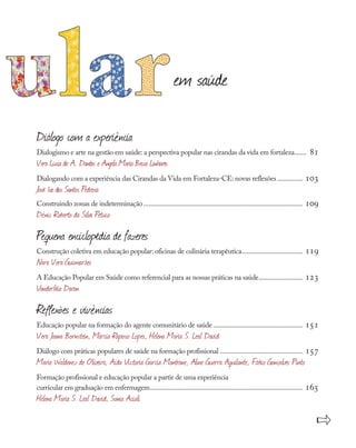 Diálogo com a experiência
Dialogismo e arte na gestão em saúde: a perspectiva popular nas cirandas da vida em fortaleza........ 81
Vera Lúcia de A.. Dantas e Angela Maria Bessa Linhares
Dialogando com a experiência das Cirandas da Vida em Fortaleza-CE: novas reflexões................ 103
José Ivo dos Santos Pedrosa
Construindo zonas de indeterminação............................................................................................... 109
Dênis Roberto da Silva Petuco
Pequena enciclopédia de fazeres
Construção coletiva em educação popular: oficinas de culinária terapêutica..................................... 119
Nara Vera Guimarães
A Educação Popular em Saúde como referencial para as nossas práticas na saúde........................... 123
Vanderléia Daron
Reflexões e vivências
Educação popular na formação do agente comunitário de saúde...................................................... 151
Vera Joana Bornstein, Márcia Raposo Lopes, Helena Maria S. Leal David
Diálogo com práticas populares de saúde na formação profissional.................................................. 157
Maria Waldenez de Oliveira, Aida Victoria Garcia Montrone, Aline Guerra Aquilante, Fábio Gonçalves Pinto
Formação profissional e educação popular a partir de uma experiência
curricular em graduação em enfermagem........................................................................................... 165
Helena Maria S. Leal David, Sonia Acioli
em saúde
»
 