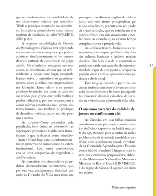 83
Diálogo com a experiência
que se fundamentam na possibilidade de
nos percebermos sujeitos que aprendem
”desde o princípio mesmo de sua experiên-
cia formadora, assumindo-se como sujeito
também da produção do saber” (FREIRE,
2000, p. 24).
A proposta metodológica da Ciranda
de Aprendizagem e Pesquisa está organizada
em momentos não estanques e que podem
acontecer simultaneamente ou em tempos
diversos partindo da constituição do grupo
sujeito. Os cirandeiros trouxeram em seus
relatos, as experiências vividas que os refe-
rendaram a ocupar esse lugar, ensejando
leituras sobre o território e os questiona-
mentos sobre as trilhas que empreenderam
nas Cirandas. Esses relatos e as questões
geradoras levantadas por parte de cada um
são relidos pelo grupo, que problematiza e
produz reflexões e, por sua vez, suscitam a
escrita coletiva constituída não apenas dos
textos formais, mas também da produção
de desenhos, músicas, textos teatrais, poe-
mas e outros.
As situações-limite apontadas pela
população, bem como os atos-limite (as
superações propostas e vividas para trans-
formar o que se detecta como situação-
-limite) foram base para os enfrentamen-
tos do princípio de comunidade e a esfera
institucional. Com estes movimentos,
cria-se uma perspectiva de engendrar o
inédito-viável.
As narrativas dos cirandeiros e ciran-
deiras desencadearam movimentos que,
por sua vez, configuraram sinfonias por
onde as Cirandas da Vida marcaram sua
passagem nas diversas regiões da cidade,
junto aos seus atores protagonistas ge-
rando atos-limite, potentes em seu poder
de transformação, que se entrelaçam e se
intercambiam em um movimento circu-
lar como as cirandas e, ao mesmo tempo,
complexo como a própria vida.
As sinfonias trazem, harmonias e con-
trapontos, como espaço polifônico do dizer
das culturas humanas e também revelam
desafios. Um deles é o de se constituir na
gestão em saúde um caminho de interseto-
rialidade, capaz de comportar a perspectiva
popular onde a arte se apresenta como po-
tência e devir social.
Este artigo se constitui a partir de uma
dessas sinfonias que teve os jovens em situ-
ação de conflito com a lei como protagonis-
tas, buscando desvelar caminhos de inclu-
são na vivência com a juventude vida loka.
O rap como narrativa da realidade de
jovens em conflito com a lei
As Cirandas, em suas trilhas musicais,
constituem novos percursos e outros arran-
jos sinfônicos expressos na batida marcan-
te do rap, trazendo para o centro da roda a
problemática da juventude envolvida com o
crime, com a exploração sexual, introduzi-
da na Ciranda de Aprendizagem e Pesquisa
com a fala do cirandeiro Thyago, o mais jo-
vem dos cirandeiros pesquisadores. Advin-
do do Movimento Nacional de Meninos e
Meninas de Rua do Ceará (MNMMRCE)
e da região do Grande Lagamar, ele inicia
seu relato:
 