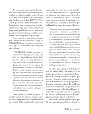 85
Diálogo com a experiência
Ao trazermos à cena a questão da juven-
tude e seu envolvimento com a violência,refe-
rendamos o relatório final do projeto Centro
de Defesa Técnico-Jurídico de Adolescentes
em Conflito com a Lei (INSTITUTO...,
2003), que aponta o nível alarmante de vio-
lência institucional contra crianças e adoles-
centes, o que exige uma política pública bem
mais eficaz para eliminar ou, ao menos, no
primeiro momento, atenuar as práticas auto-
ritárias contra essa parcela da população.
Neste contexto as Cirandas encontram,
por intermédio do cirandeiro Thyago, o
MNMMRCE que constitui o grande par-
ceiro para os movimentos que compõem
essa sinfonia.
O MNMMRCE trabalha com esses jo-
vens através de alguns projetos e ações. Um
deles é o “Minha História, Minha Vida”
que é na verdade um acompanhamento a
esses jovens através de visitas domiciliares,
diálogos com cada jovem que a gente faz
semanalmente e às vezes até diariamente.
Aqueles em que a situação está mais grave,
que estão no assalto direto e que não estão
sendo acompanhados por nenhum projeto,
a gente vai quase que diariamente. Vamos
discutindo com esses jovens a situação em
que se encontram e buscando encaminha-
mentos para escolas, cursos profissionali-
zantes, documentos, acesso à saúde para o
jovem e para a família.
Desse relato é possível apreender o
quanto (apesar dos diversos projetos insti-
tucionais apregoados pelo Estado brasileiro)
essa parcela da juventude ainda se encontra
desassistida. Por outro lado, revela a potên-
cia dos movimentos locais na proposição
de ações que incorporam outras dimensões
como o compromisso vivido e assumido
pelos jovens e o sentido de pertença à co-
munidade onde os jovens se inserem e que
é elaborado no correr do percurso educativo:
Todos nós, jovens, somos da comunidade.
Ali nascemos e crescemos e, portanto, te-
mos o compromisso com a transformação
da realidade em que vive a nossa juventude
e em conseqüência, da nossa comunidade.
Isso tem facilitado a nossa aproximação e
o diálogo com esses jovens, pois, quando
estão em dificuldades recorrem a nós para
ajudá-los. Muitas vezes somos nós que
buscamos apoio jurídico.Aqueles que estão
em medida sócio-educativa ou na justiça,
vamos acompanhando o andamento dos
processos, das audiências, às vezes temos
de acompanhá-los à delegacia. Somos, na
prática, seus advogados.
O relato que acabamos de transcrever
nos faz refletir sobre a exclusão social no
campo da educação e a necessidade de re-
pensar os critérios de inclusão. Aqueles que
pensam a formação acadêmica como cami-
nho de transformação social, que pensam a
formação articulada à solução dos problemas
cotidianos do território em que vivem, não
conseguem acessar a educação pública e, por
outro lado,os que a acessam não conseguem,
via de regra, realizar esse percurso de inser-
ção nos contextos da vida no território.
Ao mesmo tempo, podemos dizer que
há certa ausência das políticas públicas no
 