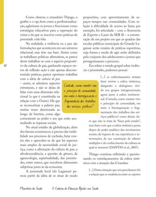 88
Ministério da Saúde II Caderno de Educação Popular em Saúde
Como observa o cirandeiro Thyago, o
grafite e o rap, bem como a profissionaliza-
ção, aglutinam os jovens e funcionam como
estratégias educativas para a superação do
crime e do que se inscreve como práticas de
juventude vida loka.
Na realidade, a violência ou a paz são
formulações que acontecem em um universo
relacional, mas têm sua base. Assim como
se trabalham políticas afirmativas, se parece
dever trabalhar-se com o aspecto propositi-
vo da cultura de paz, ganhando espaços no-
vos de reflexão-ação e não apenas descons-
truindo práticas, parece oportuno trabalhar
com a ideia de cultura de paz
– assim, se admitem aspectos
estruturais, e não se deixa de
lidar com uma dimensão rela-
cional (a que é constituída na
relação com o Outro). Há que
se reconceituar a palavra paz,
muitas vezes deteriorada ao
longo da história, como algo
conveniente ao poder e aos que estão acu-
mulando as riquezas sociais.
No atual estádio de globalização, além
dos fatores econômicos,é preciso dar visibi-
lidade aos processos de exclusão, lutar con-
tra eles e aperceber-se de que há aspectos
mais amplos da necessidade social de jus-
tiça, como a afirmação da cultura de paz, a
afrodescendência, a questão de gênero, da
agroecologia, espiritualidade, das juventu-
des, entre outros, que envolvem dimensões
subjetivas junto às da economia.
A juventude local (do Lagamar) pa-
recia partir da idéia de se atuar de modo
propositivo, com aproveitamento de es-
paços-tempos nas comunidades. Com re-
lação à dificuldade de acesso ao lazer, por
exemplo, foi articulada – com a Assessoria
de Esporte e Lazer da SER II – a estrutu-
ração de um projeto em que as quadras das
escolas públicas municipais do Grande La-
gamar serão cenário de práticas esportivas,
cuja forma e modo de agir serão definidos
pelo conjunto dos adolescentes e jovens que
protagonizaram o processo.
Em relato e estudo grupal sobre violên-
cia e juventudes, pudemos pensar:
[...] os enfrentamentos tentam
fazer reviver a esfera sistêmica,
alargando o dialogismo vivi-
do nos grupos intergeracionais,
agora junto à esfera institucio-
nal. Contudo, como manter vivo
o princípio de comunidade, em
meio à hierarquização e frag-
mentação dos trabalhos dos ser-
viços públicos? como deixar cla-
ro que não se trata de “fazer pelo estado”,
mas fazer com que a esfera sistêmica possa
dispor do poder analítico dos movimentos
sociais, da riqueza de sua experiência e in-
tervenções, de sua construção de saberes
múltiplos e do conhecimento da cultura na
qual se inserem? (DANTAS et al., 2007).
Thiago continua refletindo e questio-
nando os entrelaçamentos da esfera sistê-
mica com a atuação das Cirandas:
[...] Outra situação que nós percebemos foi
a relação que se estabelecia entre os sujeitos
Contudo, como manter vivo
o princípio de comunidade,
em meio à hierarquização e
fragmentação dos trabalhos
dos serviços públicos?
 