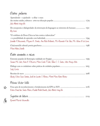 Outras palavras
Aprendendo - e ajudando - a olhar o mar:
das muitas saúdes,culturas e artes na educação popular.................................................................... 179
Julio Alberto Wong-Un
De cenopoesia e dialogicidade: da reinvenção da linguagem ao reinvento do humano.................... 191
Ray Lima
“O cotidiano de Dona Chica na luta contra a tuberculose”
e a possibilidade de aprender com ludicidade.................................................................................... 194
Josenildo F
. Nascimento, Mayana A.. Dantas, Ana Paula Brilhante, Ma. Rocineide F
. da Silva, Ma. Vilma N. de Lima
Cha(mamé)lé cultural: poesia gauchesca............................................................................................ 196
Maria Helena Zanella
Entre sementes e raízes
Extensão popular de fitoterapia: realidade em Sergipe....................................................................... 199
Simone Ma. Leite, Karen E. F
. Bezerra, Maria Cecília T
. Leite, T
ulani C. S. Santos, Vitor Araújo Neto.
Diálogo com os cuidadores sobre práticas de cuidados populares...................................................... 205
Suely Corrêa
Receitas de sucos ................................................................................................................................ 208
Glaudy Celma Sousa Santana, Josefa de Lourdes S. Pacheco, Marta Maria Fontes Pacheco
Prêmio Victor Valla
Uma ação de reconhecimento e fortalecimento da EPS no SUS ..................................................... 216
Esdras Daniel dos Santos Pereira, Osvaldo Peralta Bonetti, Julio Alberto Wong Un
Sugestões de leitura........................................................................................................ 219
Eymard Mourão Vasconcellos
≠
∏
 