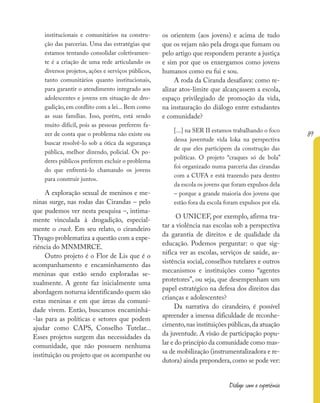 89
Diálogo com a experiência
institucionais e comunitários na constru-
ção das parcerias. Uma das estratégias que
estamos tentando consolidar coletivamen-
te é a criação de uma rede articulando os
diversos projetos, ações e serviços públicos,
tanto comunitários quanto institucionais,
para garantir o atendimento integrado aos
adolescentes e jovens em situação de dro-
gadição, em conflito com a lei... Bem como
as suas famílias. Isso, porém, está sendo
muito difícil, pois as pessoas preferem fa-
zer de conta que o problema não existe ou
buscar resolvê-lo sob a ótica da segurança
pública, melhor dizendo, policial. Os po-
deres públicos preferem excluir o problema
do que enfrentá-lo chamando os jovens
para construir juntos.
A exploração sexual de meninos e me-
ninas surge, nas rodas das Cirandas – pelo
que pudemos ver nesta pesquisa –, intima-
mente vinculada à drogadição, especial-
mente o crack. Em seu relato, o cirandeiro
Thyago problematiza a questão com a expe-
riência do MNMMRCE.
Outro projeto é o Flor de Lis que é o
acompanhamento e encaminhamento das
meninas que estão sendo exploradas se-
xualmente. A gente faz inicialmente uma
abordagem noturna identificando quem são
estas meninas e em que áreas da comuni-
dade vivem. Então, buscamos encaminhá-
-las para as políticas e setores que podem
ajudar como CAPS, Conselho Tutelar...
Esses projetos surgem das necessidades da
comunidade, que não possuem nenhuma
instituição ou projeto que os acompanhe ou
os orientem (aos jovens) e acima de tudo
que os vejam não pela droga que fumam ou
pelo artigo que respondem perante a justiça
e sim por que os enxergamos como jovens
humanos como eu fui e sou.
A roda da Ciranda desafiava: como re-
alizar atos-limite que alcançassem a escola,
espaço privilegiado de promoção da vida,
na instauração do diálogo entre estudantes
e comunidade?
[...] na SER II estamos trabalhando o foco
dessa juventude vida loka na perspectiva
de que eles participem da construção das
políticas. O projeto “craques só de bola”
foi organizado numa parceria das cirandas
com a CUFA e está trazendo para dentro
da escola os jovens que foram expulsos dela
– porque a grande maioria dos jovens que
estão fora da escola foram expulsos por ela.
O UNICEF, por exemplo, afirma tra-
tar a violência nas escolas sob a perspectiva
da garantia de direitos e de qualidade da
educação. Podemos perguntar: o que sig-
nifica ver as escolas, serviços de saúde, as-
sistência social, conselhos tutelares e outros
mecanismos e instituições como “agentes
protetores”, ou seja, que desempenham um
papel estratégico na defesa dos direitos das
crianças e adolescentes?
Da narrativa do cirandeiro, é possível
apreender a imensa dificuldade de reconhe-
cimento,nas instituições públicas,da atuação
da juventude. A visão de participação popu-
lar e do princípio da comunidade como mas-
sa de mobilização (instrumentalizadora e re-
dutora) ainda prepondera, como se pode ver:
 