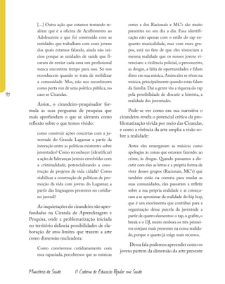 90
Ministério da Saúde II Caderno de Educação Popular em Saúde
[...] Outra ação que estamos tentando re-
alizar que é a oficina de Acolhimento ao
Adolescente e que foi construído com as
entidades que trabalham com esses jovens
dos quais estamos falando, ainda não ini-
ciou porque as unidades de saúde que fi-
caram de enviar cada uma um profissional
nunca encontrou tempo para isso. Só nos
reconhecem quando se trata de mobilizar
a comunidade. Mas, não nos reconhecem
como porta voz de uma política pública, no
caso as Cirandas.
Assim, o cirandeiro-pesquisador for-
mula as suas perguntas de pesquisa que
mais aprofundam o que se alevanta como
reflexão sobre o que temos vivido:
como construir ações concretas com a ju-
ventude do Grande Lagamar a partir da
interação entre as políticas existentes sobre
juventudes? Como reconhecer (identificar)
a ação de lideranças juvenis envolvidas com
a criminalidade, potencializando a cons-
trução de projetos de vida cidadã? Como
viabilizar a construção de políticas de pro-
moção da vida com jovens do Lagamar, a
partir das linguagens presentes no cotidia-
no juvenil?
As inquietações do cirandeiro são apro-
fundadas na Ciranda de Aprendizagem e
Pesquisa, onde a problematização iniciada
no território delineia possibilidades de ela-
boração de atos-limites que trazem a arte
como dimensão nucleadora:
Como convivemos cotidianamente com
essa rapaziada, percebemos que as músicas
como a dos Racionais e MC’s são muito
presentes no seu dia a dia. Essa identifi-
cação não apenas com o estilo do rap en-
quanto musicalidade, mas com esses gru-
pos, está no fato de que eles vivenciam a
mesma realidade que os nossos jovens vi-
venciam: a violência policial, o preconceito,
as drogas, a falta de oportunidades e falam
disso em sua música.Assim eles se vêem na
música, principalmente quando estas falam
da família. Daí a gente viu a riqueza do rap
pela possibilidade de discutir a história, a
realidade das juventudes.
Pode-se ver como em sua narrativa o
cirandeiro revela o potencial crítico da pro-
blematização vivida por meio das Cirandas,
e como a vivência da arte amplia a visão so-
bre a realidade:
Antes eles enxergavam as músicas como
apologias às coisas que estavam fazendo: ao
crime, às drogas. Quando passamos a dis-
cutir com eles as letras e a própria forma de
viver desses grupos (Racionais, MC’s) que
também estão na correria para mudar as
suas comunidades, eles passaram a refletir
sobre a sua própria realidade e aí começa-
ram a se aproximar da realidade do hip hop,
que é um movimento que contribui para a
organização dessa parcela da juventude a
partir de quatro elementos: o rap,o grafite,o
break e o DJ, muito embora os três primei-
ros estejam mais presentes na nossa realida-
de, porque o quarto já exige mais recursos.
Dessa fala podemos apreender como os
jovens partem da dimensão da arte presente
 