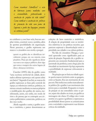 91
Diálogo com a experiência
no cotidiano e, com base nela, buscam am-
pliar visões, construir novos sentidos, além
de apontar possibilidades de organização.
Nesse percurso, o grafite representa um
marco e o cirandeiro nos revela o porquê:
quanto ao grafitti eles se identificam ini-
cialmente porque, em sua maioria, eram
pixadores. Pixar pra eles significava deixar
sua marca nos espaços públicos; dizer algo
que estava á margem dos outros lugares de
dizer e demarcar territórios.
Canclini (1997), fala do grafite como
“uma escritura territorial da cidade, desti-
nada a afirmar a presença e até a posse sobre
um bairro”.Segundo Canclini,as marcas do
grafite expressam as lutas pelo controle do
espaço, as referências estéticas, políticas, ou
mesmo sexuais mediante as marcas próprias
e modificações dos grafites de outros, ma-
nifestando, assim, um estilo, um modo de
viver e de pensar, que se contrapõe aos cir-
cuitos publicitários comerciais, políticos ou
dos mass media.
Ainda segundo o autor, o grafite acen-
tua o território, e parece desestruturar as
coleções de bens materiais e simbólicos.
A relação de propriedade com os territó-
rios relativiza-se em práticas recentes, que
parecem expressar a desarticulação entre o
percebido nas cidades e na cultura política.
Na fala do cirandeiro Thyago, é pos-
sível apreender esses significados para as
ações de pixação. Segundo ele, o grafite re-
presenta um momento fundamental para a
juventude da periferia; como chega para ela
vinculado ao movimento hip hop, representa
a possibilidade de expressar criticamente a
realidade.
Na pixação que se fazia na cidade a gen-
te queria marcar território entre as gangues,
entre as facções. Era um movimento de nós
pra nós.Não tinha esse cunho marcadamen-
te político. Já o grafite é um movimento dos
jovens para a sociedade. Enquanto os traços
da pixação só são entendidos entre os pa-
res, sejam eles aliados ou rivais, no grafite as
mensagens são claras. O código não é mais
restrito só a quem é grafiteiro e representa a
possibilidade desses jovens se comunicarem
com a sociedade e expressarem suas leituras
críticas da realidade.
Como reconhecer (identificar) a ação
de lideranças juvenis envolvidas com
a criminalidade, potencializando a
construção de projetos de vida cidadã?
Como viabilizar a construção de políticas
de promoção da vida com jovens do
Lagamar, a partir das linguagens presentes
no cotidianojuvenil?
foto:
Fora
do
Eixo
 