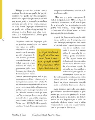 92
Ministério da Saúde II Caderno de Educação Popular em Saúde
Thiago, por sua vez, observa como a
releitura dos signos do grafite (a “proble-
matização”do que foi exposto como grafite)
realiza uma espécie de aproximação entre os
que atuam junto às juventudes e, também,
ensejam que estes jovens sejam escutados
de outra forma. O próprio estranhamento
do grafite não utilizar signos verbais fun-
ciona de modo a dizer o que a fala escon-
deria? E as paredes seriam o Outro a quem
interessa dizer algo:
Percebemos como essa linguagem podia
nos aproximar desses jovens e ao mesmo
tempo ajudá-los a refletir
sobre a realidade, trazendo
outra forma de expressão
que não a linguagem fa-
lada. Sabemos que muitas
vezes não há espaço na so-
ciedade para ouvir as falas,
narrativas dos jovens, en-
quanto que o grafite é uma
linguagem que não precisa
de autorizações ou platéias
e sim de apenas uma parede onde as pes-
soas ao passarem olham e refletem sobre as
mensagens deixadas ali pelo o artista. Por
isso o movimento resolveu trabalhar com os
jovens em forma de oficina a linguagem do
grafite, onde buscamos problematizar com
eles.“Medidas sócio-educativas: que nóia é
essa?”foi o nome que demos e que resultou
na construção de uma cartilha em parceria
com o Centro de Defesa da Criança e do
Adolescente - CEDECA-CE retratando,
a partir da vivência deles,os procedimentos
que passam os adolescentes em situação de
conflito com a lei.
Mais uma vez, tendo como ponto de
partida a experiência do MNMMRCE, os
atos-limite consistiram de oficinas de gra-
fite e aerografia (um aprofundamento do
grafite como técnica). Thyago explicita as
razões das escolhas feitas e mostra as inter-
faces e parcerias constituídas:
A partir daí foram se estruturando ofici-
nas de grafite e uma de aerografia, como
uma estratégia para organizar esses jovens
e, partindo deste processo, problematizar
com eles as realidades viven-
ciadas. A escolha de se ter uma
oficina de aerografia foi por
conta da questão do profissio-
nal. No Lagamar, como tem
rivalidades, dividimos a oficina
em dois lados. Em um dos la-
dos, nós trazíamos a técnica da
aerografia, que é na realidade a
profissionalização do grafite,na
perspectiva de montar um ate-
lier onde as camisas produzidas na oficina
seriam colocadas à venda para comercia-
lização na própria comunidade, trazendo
assim as referências da economia solidária.
Aqui podemos apreender um aspecto
que diferencia fundamentalmente as pro-
postas que nascem na perspectiva comu-
nitária. Enquanto as iniciativas do Estado
trazem em si a fragmentação, as redes co-
munitárias edificam pontes entre as várias
potencialidades locais que se complemen-
tam, se ajudam e se fortalecem.
O próprio estranhamento
do grafite não utilizar signos
verbais funciona de modo a
dizer o que a fala esconderia?
E as paredes seriam o Outro
a quem interessa dizer algo:
 