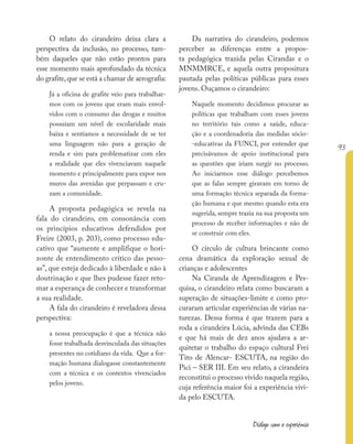 93
Diálogo com a experiência
O relato do cirandeiro deixa clara a
perspectiva da inclusão, no processo, tam-
bém daqueles que não estão prontos para
esse momento mais aprofundado da técnica
do grafite,que se está a chamar de aerografia:
Já a oficina de grafite veio para trabalhar-
mos com os jovens que eram mais envol-
vidos com o consumo das drogas e muitos
possuíam um nível de escolaridade mais
baixa e sentíamos a necessidade de se ter
uma linguagem não para a geração de
renda e sim para problematizar com eles
a realidade que eles vivenciavam naquele
momento e principalmente para expor nos
muros das avenidas que perpassam e cru-
zam a comunidade.
A proposta pedagógica se revela na
fala do cirandeiro, em consonância com
os princípios educativos defendidos por
Freire (2003, p. 203), como processo edu-
cativo que “aumente e amplifique o hori-
zonte de entendimento crítico das pesso-
as”, que esteja dedicado à liberdade e não à
doutrinação e que lhes pudesse fazer reto-
mar a esperança de conhecer e transformar
a sua realidade.
A fala do cirandeiro é reveladora dessa
perspectiva:
a nossa preocupação é que a técnica não
fosse trabalhada desvinculada das situações
presentes no cotidiano da vida. Que a for-
mação humana dialogasse constantemente
com a técnica e os contextos vivenciados
pelos jovens.
Da narrativa do cirandeiro, podemos
perceber as diferenças entre a propos-
ta pedagógica trazida pelas Cirandas e o
MNMMRCE, e aquela outra propositura
pautada pelas políticas públicas para esses
jovens. Ouçamos o cirandeiro:
Naquele momento decidimos procurar as
políticas que trabalham com esses jovens
no território tais como a saúde, educa-
ção e a coordenadoria das medidas sócio-
-educativas da FUNCI, por entender que
precisávamos de apoio institucional para
as questões que iriam surgir no processo.
Ao iniciarmos esse diálogo percebemos
que as falas sempre giravam em torno de
uma formação técnica separada da forma-
ção humana e que mesmo quando esta era
sugerida, sempre trazia na sua proposta um
processo de receber informações e não de
se construir com eles.
O círculo de cultura brincante como
cena dramática da exploração sexual de
crianças e adolescentes
Na Ciranda de Aprendizagem e Pes-
quisa, o cirandeiro relata como buscaram a
superação de situações-limite e como pro-
curaram articular experiências de várias na-
turezas. Dessa forma é que trazem para a
roda a cirandeira Lúcia, advinda das CEBs
e que há mais de dez anos ajudava a ar-
quitetar o trabalho do espaço cultural Frei
Tito de Alencar- ESCUTA, na região do
Pici – SER III. Em seu relato, a cirandeira
reconstitui o processo vivido naquela região,
cuja referência maior foi a experiência vivi-
da pelo ESCUTA.
 