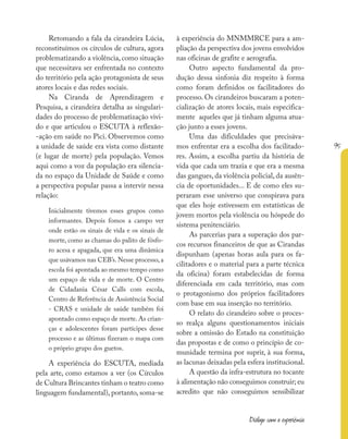 95
Diálogo com a experiência
Retomando a fala da cirandeira Lúcia,
reconstituímos os círculos de cultura, agora
problematizando a violência, como situação
que necessitava ser enfrentada no contexto
do território pela ação protagonista de seus
atores locais e das redes sociais.
Na Ciranda de Aprendizagem e
Pesquisa, a cirandeira detalha as singulari-
dades do processo de problematização vivi-
do e que articulou o ESCUTA à reflexão-
-ação em saúde no Pici. Observemos como
a unidade de saúde era vista como distante
(e lugar de morte) pela população. Vemos
aqui como a voz da população era silencia-
da no espaço da Unidade de Saúde e como
a perspectiva popular passa a intervir nessa
relação:
Inicialmente tivemos esses grupos como
informantes. Depois fomos a campo ver
onde estão os sinais de vida e os sinais de
morte, como as chamas do palito de fósfo-
ro acesa e apagada, que era uma dinâmica
que usávamos nas CEB’s. Nesse processo, a
escola foi apontada ao mesmo tempo como
um espaço de vida e de morte. O Centro
de Cidadania César Calls com escola,
Centro de Referência de Assistência Social
- CRAS e unidade de saúde também foi
apontado como espaço de morte. As crian-
ças e adolescentes foram partícipes desse
processo e as últimas fizeram o mapa com
o próprio grupo dos guetos.
A experiência do ESCUTA, mediada
pela arte, como estamos a ver (os Círculos
de Cultura Brincantes tinham o teatro como
linguagem fundamental), portanto, soma-se
à experiência do MNMMRCE para a am-
pliação da perspectiva dos jovens envolvidos
nas oficinas de grafite e aerografia.
Outro aspecto fundamental da pro-
dução dessa sinfonia diz respeito à forma
como foram definidos os facilitadores do
processo. Os cirandeiros buscaram a poten-
cialização de atores locais, mais especifica-
mente aqueles que já tinham alguma atua-
ção junto a esses jovens.
Uma das dificuldades que precisáva-
mos enfrentar era a escolha dos facilitado-
res. Assim, a escolha partiu da história de
vida que cada um trazia e que era a mesma
das gangues, da violência policial, da ausên-
cia de oportunidades... E de como eles su-
peraram esse universo que conspirava para
que eles hoje estivessem em estatísticas de
jovem mortos pela violência ou hóspede do
sistema penitenciário.
As parcerias para a superação dos par-
cos recursos financeiros de que as Cirandas
dispunham (apenas horas aula para os fa-
cilitadores e o material para a parte técnica
da oficina) foram estabelecidas de forma
diferenciada em cada território, mas com
o protagonismo dos próprios facilitadores
com base em sua inserção no território.
O relato do cirandeiro sobre o proces-
so realça alguns questionamentos iniciais
sobre a omissão do Estado na constituição
das propostas e de como o princípio de co-
munidade termina por suprir, à sua forma,
as lacunas deixadas pela esfera institucional.
A questão da infra-estrutura no tocante
à alimentação não conseguimos construir; eu
acredito que não conseguimos sensibilizar
 