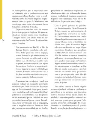 96
Ministério da Saúde II Caderno de Educação Popular em Saúde
as outras políticas para a importância des-
te processo e que o envolvimento não era
apenas ceder alguns lanches e sim o envol-
vimento direto das pessoas da gestão no pro-
cesso, e como pra gente do Movimento não
tem tempo ruim, então nós mesmos fomos
bancando a estrutura do lanche.
O processo envolveu cerca de setenta
jovens dos quatro territórios e foi acompa-
nhado ao mesmo tempo pelos cirandeiros
Thyago e Paulo. Este último relata no en-
contro temático da Ciranda de Aprendiza-
gem e Pesquisa:
Nas comunidades do Pio XII e Alto da
Balança fizemos caminhadas pelo terri-
tório. Andar pelas ruas, ouvir o linguajar,
os sons de músicas que saem das casas, os
pontos chaves do território onde se dá o
tráfico, onde está o forró, os conflitos entre
os grupos, sentar nas calçadas com alguns
dos meninos. Conhecer os micro-territó-
rios do Lagamar e suas especificidades, as
barreiras. Entender como funciona o dia a
dia desse território, seus rituais, seus perso-
nagens para poder dialogar com eles.
À sua maneira, esses jovens cirandeiros
parecem realizar um momento importante
trabalhado por Freire nos círculos de cultura
que ele denominava de investigação do uni-
verso vocabular, onde se buscava identificar
palavras de uso corrente na vida dos grupos
ou do território, que se constitui um mo-
mento fundamental para o estudo da reali-
dade. Essa aproximação com a linguagem,
com as singularidades nas formas de falar
dos jovens e sua comunidade, de sua família,
propiciaria aos cirandeiros ampliar seu co-
nhecimento acerca do universo dos jovens,
criando condições de interagir no processo.
Sigamos com o cirandeiro Paulo em seu de-
talhamento do processo metodológico:
Com os jovens partimos da apresenta-
ção do documentário, Falcão Meninos do
Tráfico, seguido da problematização do
que aquilo tinha a ver com a sua realida-
de. Um momento marcante dos círculos
foi quando pedimos que mapeassem os si-
nais de vida e de morte no território e eles
fizeram isso a partir de desenhos. Depois
colocamos os desenhos no mapa. Alguns
construíram dobraduras que aprenderam
na FEBEM. Com base nos desenhos e nas
falas dos meninos e meninas, na verdade,
adolescente e jovens, percebemos que a pa-
lavra geradora para o grupo era “vida loka”.
Alguns até a tinham tatuado no corpo.En-
tão reapresentamos os desenhos e as falas
deles em tarjetas e começamos a produzir
com eles um desenho único que simboli-
zasse o que era para eles a vida loka. Os
moradores e a igreja local ofertaram muros
para que expusessem esse desenho como
painel de grafite.
Este relato desvela a forma singular
como o círculo de cultura se conforma na
experiência e os universos que descortina
sobre a realidade vivida desses jovens. Na
verdade, a expressão geradora vida loka re-
vela um tema gerador geral que para Freire
deveria promover a integração do conhe-
cimento e a transformação social, possibi-
litando a ampliação do conhecimento e a
 