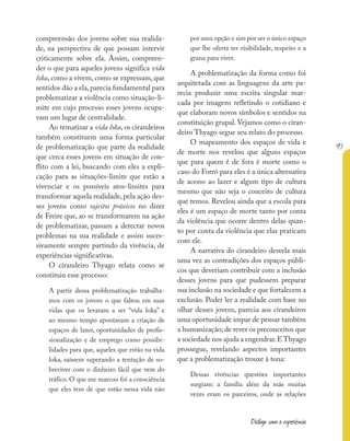 97
Diálogo com a experiência
compreensão dos jovens sobre sua realida-
de, na perspectiva de que possam intervir
criticamente sobre ela. Assim, compreen-
der o que para aqueles jovens significa vida
loka, como a vivem, como se expressam, que
sentidos dão a ela,parecia fundamental para
problematizar a violência como situação-li-
mite em cujo processo esses jovens ocupa-
vam um lugar de centralidade.
Ao tematizar a vida loka, os cirandeiros
também constituem uma forma particular
de problematização que parte da realidade
que cerca esses jovens em situação de con-
flito com a lei, buscando com eles a expli-
cação para as situações-limite que estão a
vivenciar e os possíveis atos-limites para
transformar aquela realidade, pela ação des-
ses jovens como sujeitos práxicos no dizer
de Freire que, ao se transformarem na ação
de problematizar, passam a detectar novos
problemas na sua realidade e assim suces-
sivamente sempre partindo da vivência, de
experiências significativas.
O cirandeiro Thyago relata como se
constituiu esse processo:
A partir dessa problematização trabalha-
mos com os jovens o que faltou em suas
vidas que os levaram a ser “vida loka” e
ao mesmo tempo apontavam a criação de
espaços de lazer, oportunidades de profis-
sionalização e de emprego como possibi-
lidades para que, aqueles que estão na vida
loka, saíssem superando a tentação de so-
breviver com o dinheiro fácil que vem do
tráfico. O que me marcou foi a consciência
que eles tem de que estão nessa vida não
por uma opção e sim por ser o único espaço
que lhe oferta ter visibilidade, respeito e a
grana para viver.
A problematização da forma como foi
arquitetada com as linguagens da arte pa-
recia produzir uma escrita singular mar-
cada por imagens refletindo o cotidiano e
que elaboram novos símbolos e sentidos na
constituição grupal. Vejamos como o ciran-
deiro Thyago segue seu relato do processo.
O mapeamento dos espaços de vida e
de morte nos revelou que alguns espaços
que para quem é de fora é morte como o
caso do Forró para eles é a única alternativa
de acesso ao lazer e algum tipo de cultura
mesmo que não seja o conceito de cultura
que temos. Revelou ainda que a escola para
eles é um espaço de morte tanto por conta
da violência que ocorre dentro delas quan-
to por conta da violência que elas praticam
com ele.
A narrativa do cirandeiro desvela mais
uma vez as contradições dos espaços públi-
cos que deveriam contribuir com a inclusão
desses jovens para que pudessem preparar
sua inclusão na sociedade e que fortalecem a
exclusão. Poder ler a realidade com base no
olhar desses jovens, parecia aos cirandeiros
uma oportunidade ímpar de pensar também
a humanização; de rever os preconceitos que
a sociedade nos ajuda a engendrar.EThyago
prossegue, revelando aspectos importantes
que a problematização trouxe à tona:
Dessas vivências questões importantes
surgiam: a família além da mãe muitas
vezes eram os parceiros, onde as relações
 