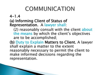 4-1.4
(a) Informing Client of Status of
Representation. A lawyer shall:
(2) reasonably consult with the client about
the means by which the client’s objectives
are to be accomplished;
(b) Duty to Explain Matters to Client. A lawyer
shall explain a matter to the extent
reasonably necessary to permit the client to
make informed decisions regarding the
representation.

 
