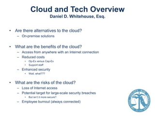 Cloud and Tech Overview
Daniel D. Whitehouse, Esq.
• Are there alternatives to the cloud?
– On-premise solutions

• What are the benefits of the cloud?
– Access from anywhere with an Internet connection
– Reduced costs
•
•

Op-Ex versus Cap-Ex
Support staff

– Enhanced security
•

Wait, what???

• What are the risks of the cloud?
– Loss of Internet access
– Potential target for large-scale security breaches
•

But isn’t it more secure?

– Employee burnout (always connected)

 