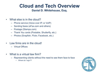 Cloud and Tech Overview
Daniel D. Whitehouse, Esq.
• What else is in the cloud?
–
–
–
–
–

Phone service (Voice over IP, or VoIP)
Sending faxes (eFax.com and others)
Postage (Stamps.com)
Thank You cards (Postable, Shutterfly, etc.)
Photos (Snapfish, Flickr, Facebook, etc.)

• Law firms are in the cloud!
– Virtual Offices

• What is a virtual law firm?
– Representing clients without the need to see them face to face
•

Where do I sign??

 