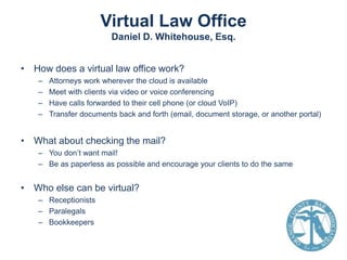 Virtual Law Office
Daniel D. Whitehouse, Esq.
• How does a virtual law office work?
–
–
–
–

Attorneys work wherever the cloud is available
Meet with clients via video or voice conferencing
Have calls forwarded to their cell phone (or cloud VoIP)
Transfer documents back and forth (email, document storage, or another portal)

• What about checking the mail?
– You don’t want mail!
– Be as paperless as possible and encourage your clients to do the same

• Who else can be virtual?
– Receptionists
– Paralegals
– Bookkeepers

 