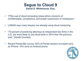 Segue to Cloud 9
Daniel D. Whitehouse, Esq.
• "[T]he use of cloud computing raises ethics concerns of
confidentiality, competence, and proper supervision of nonlawyers."
• LOMAS says many lawyers are already using cloud computing

• “72 percent of practicing attorneys at independent law firms in the
U.S. are more likely to use cloud tools in 2014 than the previous
year.” (Inside Counsel)
• Recent Florida Bar survey: 63% of Florida lawyers surveyed carry
an iPhone; 14% carry an Android phone

 