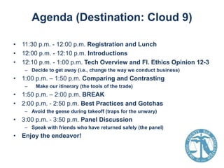 Agenda (Destination: Cloud 9)
• 11:30 p.m. - 12:00 p.m. Registration and Lunch
• 12:00 p.m. - 12:10 p.m. Introductions
• 12:10 p.m. - 1:00 p.m. Tech Overview and Fl. Ethics Opinion 12-3
– Decide to get away (i.e., change the way we conduct business)

• 1:00 p.m. – 1:50 p.m. Comparing and Contrasting
–

Make our itinerary (the tools of the trade)

• 1:50 p.m. – 2:00 p.m. BREAK
• 2:00 p.m. - 2:50 p.m. Best Practices and Gotchas
– Avoid the geese during takeoff (traps for the unwary)

• 3:00 p.m. - 3:50 p.m. Panel Discussion
– Speak with friends who have returned safely (the panel)

• Enjoy the endeavor!

 