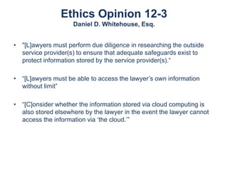 Ethics Opinion 12-3
Daniel D. Whitehouse, Esq.
• "[L]awyers must perform due diligence in researching the outside
service provider(s) to ensure that adequate safeguards exist to
protect information stored by the service provider(s).“
• “[L]awyers must be able to access the lawyer’s own information
without limit”
• “[C]onsider whether the information stored via cloud computing is
also stored elsewhere by the lawyer in the event the lawyer cannot
access the information via ‘the cloud.’”

 