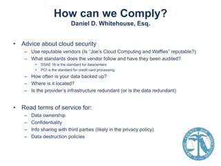 How can we Comply?
Daniel D. Whitehouse, Esq.
• Advice about cloud security
– Use reputable vendors (Is “Joe’s Cloud Computing and Waffles” reputable?)
– What standards does the vendor follow and have they been audited?
•
•

SSAE 16 is the standard for datacenters
PCI is the standard for credit card processing

– How often is your data backed up?
– Where is it located?
– Is the provider’s infrastructure redundant (or is the data redundant)

• Read terms of service for:
–
–
–
–

Data ownership
Confidentiality
Info sharing with third parties (likely in the privacy policy)
Data destruction policies

 
