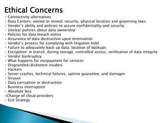 Ethical Concerns:
• Connectivity alternatives
• Data Centers: owned or rented; security; physical location and governing laws
• Vendor’s ability and policies to assure confidentiality and security
• Unclear policies about data ownership
• Policies for data breach notice
• Assurance of data destruction upon termination
• Vendor’s process for complying with litigation hold
• Failure to adequately back up data; location of backups
• Encryption: in transit, during storage, controlled access, verification of data integrity
• Vendor bankruptcy
• What happens for nonpayment for services
• Disgruntled/dishonest insiders
• Hackers
• Server crashes, technical failures, uptime guarantee. and damages
• Viruses
• Data corruption or destruction
• Business interruption
• Absolute loss
•Change of cloud providers
• Exit Strategy

 