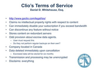 Clio’s Terms of Service
Daniel D. Whitehouse, Esq.
•
•
•
•
•
•

http://www.goclio.com/legal/tos/
Claims no intellectual property rights with respect to content
Can immediately disable your subscription if you exceed bandwidth
Can discontinue any feature without notice
Stores content on redundant servers
Odd provision about escrow data agents.
– User must request this
– Do they not perform regular backups on their own?

• Company located in Canada
• Data deleted immediately upon cancellation
– Escrowed data will be stored for six months

• Transmission and processing may be unencrypted
• Disclaims: everything

 