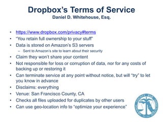 Dropbox’s Terms of Service
Daniel D. Whitehouse, Esq.
• https://www.dropbox.com/privacy#terms
• “You retain full ownership to your stuff”
• Data is stored on Amazon’s S3 servers
– Sent to Amazon’s site to learn about their security

• Claim they won’t share your content
• Not responsible for loss or corruption of data, nor for any costs of
backing up or restoring it
• Can terminate service at any point without notice, but will “try” to let
you know in advance
• Disclaims: everything
• Venue: San Francisco County, CA
• Checks all files uploaded for duplicates by other users
• Can use geo-location info to “optimize your experience”

 