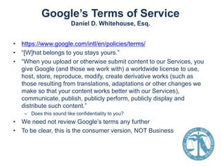 Google’s Terms of Service
Daniel D. Whitehouse, Esq.
• https://www.google.com/intl/en/policies/terms/
• “[W]hat belongs to you stays yours.”
• “When you upload or otherwise submit content to our Services, you
give Google (and those we work with) a worldwide license to use,
host, store, reproduce, modify, create derivative works (such as
those resulting from translations, adaptations or other changes we
make so that your content works better with our Services),
communicate, publish, publicly perform, publicly display and
distribute such content.”
– Does this sound like confidentiality to you?

• We need not review Google’s terms any further
• To be clear, this is the consumer version, NOT Business

 