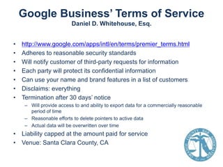 Google Business’ Terms of Service
Daniel D. Whitehouse, Esq.
•
•
•
•
•
•
•

http://www.google.com/apps/intl/en/terms/premier_terms.html
Adheres to reasonable security standards
Will notify customer of third-party requests for information
Each party will protect its confidential information
Can use your name and brand features in a list of customers
Disclaims: everything
Termination after 30 days’ notice
– Will provide access to and ability to export data for a commercially reasonable
period of time
– Reasonable efforts to delete pointers to active data
– Actual data will be overwritten over time

• Liability capped at the amount paid for service
• Venue: Santa Clara County, CA

 