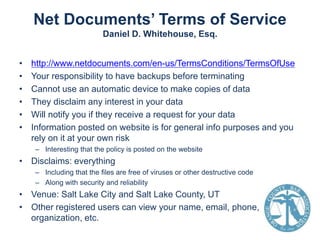 Net Documents’ Terms of Service
Daniel D. Whitehouse, Esq.
•
•
•
•
•
•

http://www.netdocuments.com/en-us/TermsConditions/TermsOfUse
Your responsibility to have backups before terminating
Cannot use an automatic device to make copies of data
They disclaim any interest in your data
Will notify you if they receive a request for your data
Information posted on website is for general info purposes and you
rely on it at your own risk
– Interesting that the policy is posted on the website

• Disclaims: everything
– Including that the files are free of viruses or other destructive code
– Along with security and reliability

• Venue: Salt Lake City and Salt Lake County, UT
• Other registered users can view your name, email, phone,
organization, etc.

 