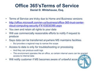 Office 365’sTerms of Service
Daniel D. Whitehouse, Esq.
• Terms of Service are tricky due to Home and Business versions
• http://office.microsoft.com/en-us/business/office-365-trust-centercloud-computing-security-FX103030390.aspx
• You own and retain all rights to your data
• Will use commercially reasonable efforts to notify if request to
produce
• Says data can be transferred anywhere MS maintains facilities
– But provides a regional map to narrow the scope

• Access to data is only for troubleshooting or processing
– And they can produce audit logs
– The environment operates like an office, so certain internal users can be granted
access to internal data

• Will notify customer if MS becomes aware of unlawful access

 