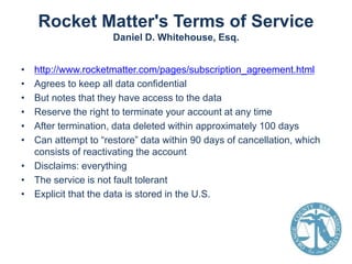 Rocket Matter's Terms of Service
Daniel D. Whitehouse, Esq.
•
•
•
•
•
•

http://www.rocketmatter.com/pages/subscription_agreement.html
Agrees to keep all data confidential
But notes that they have access to the data
Reserve the right to terminate your account at any time
After termination, data deleted within approximately 100 days
Can attempt to “restore” data within 90 days of cancellation, which
consists of reactivating the account
• Disclaims: everything
• The service is not fault tolerant
• Explicit that the data is stored in the U.S.

 