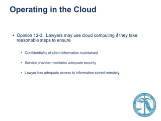 Operating in the Cloud
• Opinion 12-3: Lawyers may use cloud computing if they take
reasonable steps to ensure
• Confidentiality of client information maintained
• Service provider maintains adequate security
• Lawyer has adequate access to information stored remotely

 