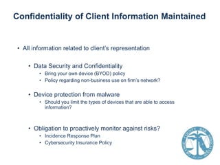 Confidentiality of Client Information Maintained

• All information related to client’s representation

• Data Security and Confidentiality
• Bring your own device (BYOD) policy
• Policy regarding non-business use on firm’s network?

• Device protection from malware
• Should you limit the types of devices that are able to access
information?

• Obligation to proactively monitor against risks?
• Incidence Response Plan
• Cybersecurity Insurance Policy

 