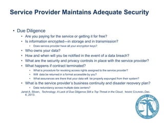 Service Provider Maintains Adequate Security
• Due Diligence
• Are you paying for the service or getting it for free?
• Is information encrypted—in storage and in transmission?
•

•
•
•
•

Does service provider have all your encryption keys?

Who owns your data?
How and when will you be notified in the event of a data breach?
What are the security and privacy controls in place with the service provider?
What happens if contract terminated?
•
•
•

What is procedure for revoking access rights assigned to the service provider?
Will data be returned in a format accessible by you?
What assurances are there that your data will be properly expunged from their system?

• What is the service provider’s business continuity and disaster recovery plan?
• Data redundancy across multiple data centers?
Janet A. Stiven, Technology: A Lack of Due Diligence Still a Top Threat in the Cloud, INSIDE COUNSEL,Dec.
6, 2013.

 