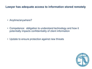 Lawyer has adequate access to information stored remotely

• Anytime/anywhere?

• Competence: obligation to understand technology and how it
potentially impacts confidentiality of client information
• Update to ensure protection against new threats

 