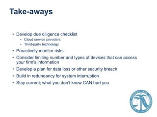 Take-aways
• Develop due diligence checklist
• Cloud service providers
• Third-party technology

• Proactively monitor risks
• Consider limiting number and types of devices that can access
your firm’s information
• Develop a plan for data loss or other security breach
• Build in redundancy for system interruption
• Stay current; what you don’t know CAN hurt you

 