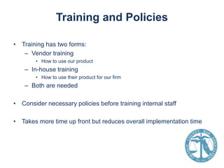 Training and Policies
• Training has two forms:
– Vendor training
• How to use our product

– In-house training
• How to use their product for our firm

– Both are needed
• Consider necessary policies before training internal staff
• Takes more time up front but reduces overall implementation time

 