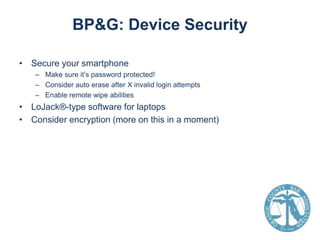 BP&G: Device Security
• Secure your smartphone
– Make sure it’s password protected!
– Consider auto erase after X invalid login attempts
– Enable remote wipe abilities

• LoJack®-type software for laptops
• Consider encryption (more on this in a moment)

 