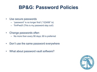 BP&G: Password Policies
• Use secure passwords
– “password” is no longer first! (“123456” is)
– TimPws0! (This is my password stay out!)

• Change passwords often
– No more than every 90 days; 60 is preferred

• Don’t use the same password everywhere
• What about password vault software?

 